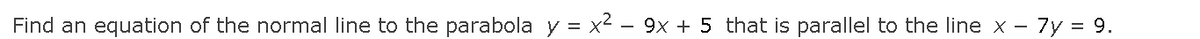 Find an equation of the normal line to the parabola y = x² – 9x + 5 that is parallel to the line x - 7y = 9.
