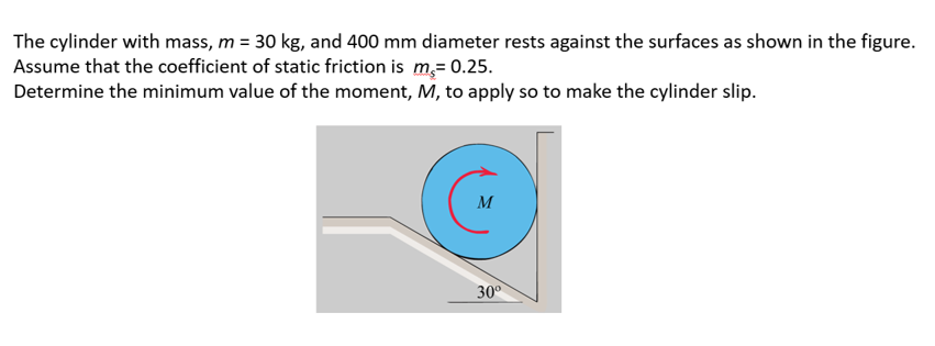The cylinder with mass, m = 30 kg, and 400 mm diameter rests against the surfaces as shown in the figure.
Assume that the coefficient of static friction is m,= 0.25.
Determine the minimum value of the moment, M, to apply so to make the cylinder slip.
M
30°
