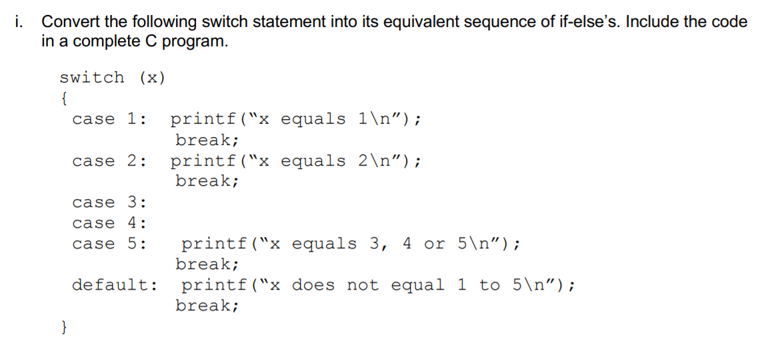 i. Convert the following switch statement into its equivalent sequence of if-else's. Include the code
in a complete C program.
switch (x)
{
case 1: printf("x equals 1\n");
break;
case 2: printf("x equals 2\n");
break;
case 3:
case 4:
case 5:
printf("x equals 3, 4 or 5\n");
break;
default: printf("x does not equal 1 to 5\n");
break;
}
