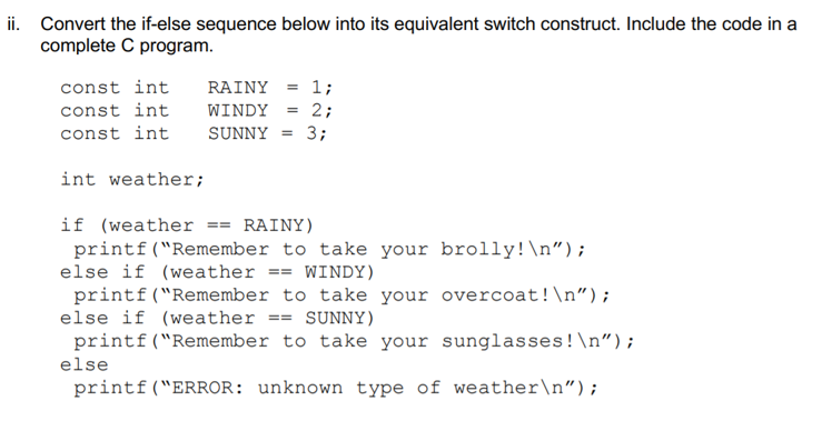 ii. Convert the if-else sequence below into its equivalent switch construct. Include the code in a
complete C program.
const int
RAINY = 1;
const int
WINDY = 2;
const int
SUNNY = 3;
int weather;
if (weather == RAINY)
printf("Remember to take your brolly!\n");
else if (weather == WINDY)
printf("Remember to take your overcoat!\n");
else if (weather
printf("Remember to take your sunglasses!\n");
SUNNY)
==
else
printf("ERROR: unknown type of weather\n");
