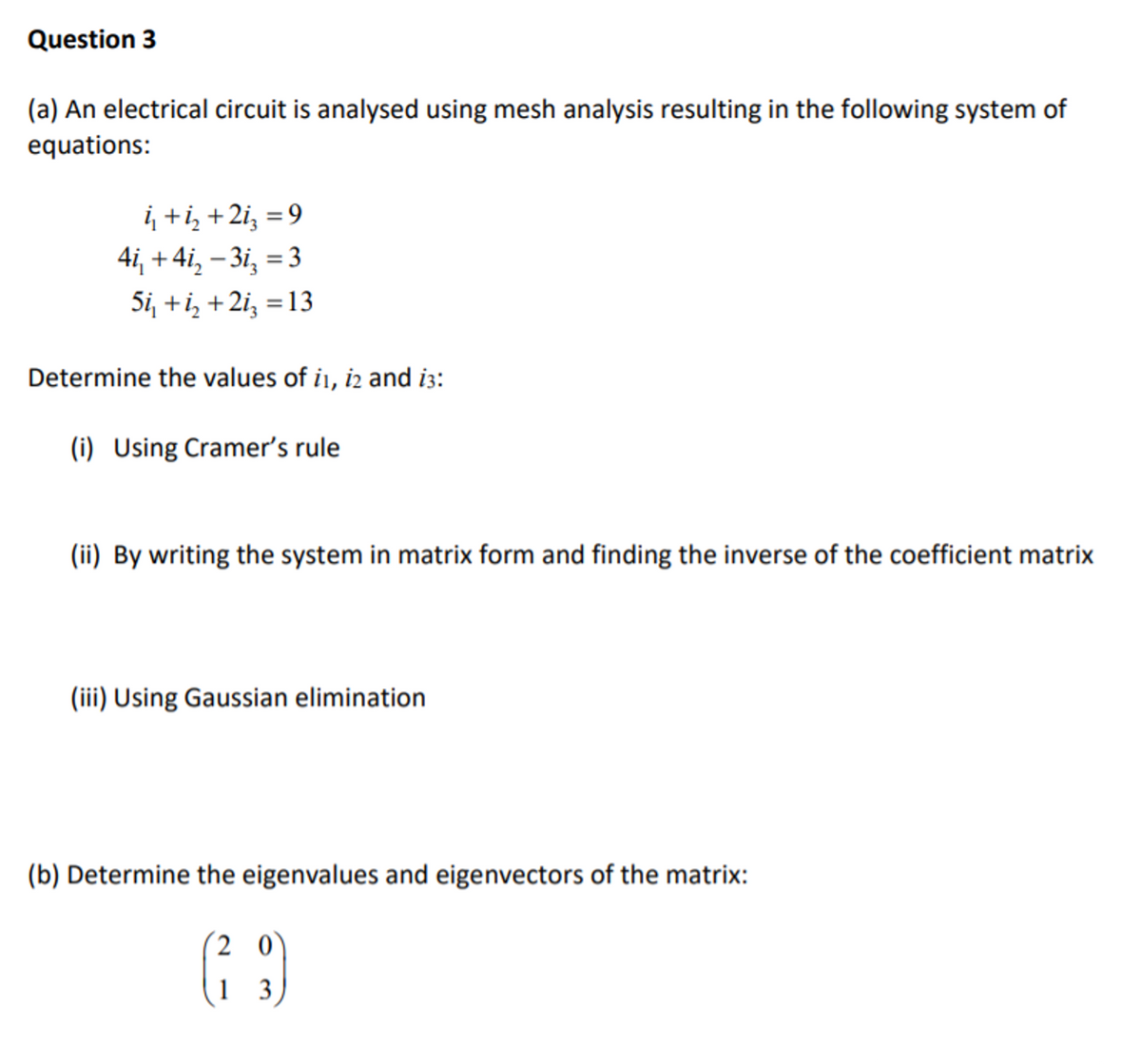 Question 3
(a) An electrical circuit is analysed using mesh analysis resulting in the following system of
equations:
į +i, +2i, = 9
4i, + 4i, – 3i, = 3
Si, +i, +2i, = 13
%3D
Determine the values of i1, i2 and i3:
(i) Using Cramer's rule
(ii) By writing the system in matrix form and finding the inverse of the coefficient matrix
(iii) Using Gaussian elimination
(b) Determine the eigenvalues and eigenvectors of the matrix:
20
1 3
