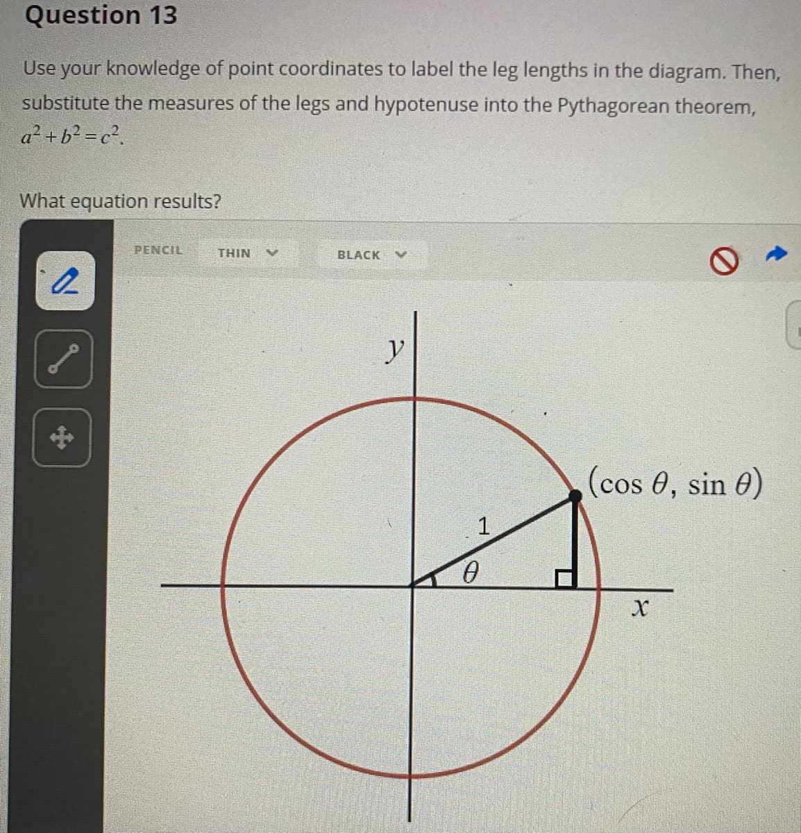 Question 13
Use your knowledge of point coordinates to label the leg lengths in the diagram. Then,
substitute the measures of the legs and hypotenuse into the Pythagorean theorem,
a²+b? = c?.
What equation results?
PENCIL
THIN
BLACK
y
(cos 0, sin 0)
