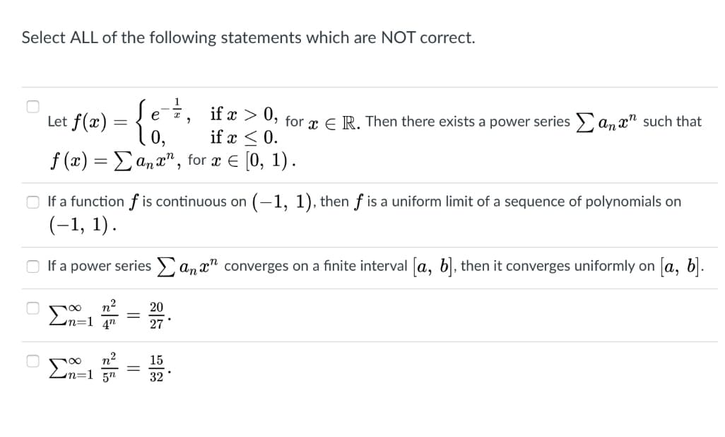 Select ALL of the following statements which are NOT correct.
f(2) = {
Let
-7, if x > 0, for æ E R. Then there exists a power seriesE an x" such that
if x < 0.
f (x) = Eanx" , for x E [0, 1).
O If a function f is continuous on (-1, 1), then f is a uniform limit of a sequence of polynomials on
(-1, 1).
If a power series an x" converges on a finite interval a, b, then it converges uniformly on a, b.
20
En=1
4"
27
n²
En=1
15
32
||
||
