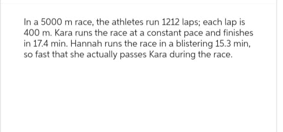 In a 5000 m race, the athletes run 1212 laps; each lap is
400 m. Kara runs the race at a constant pace and finishes
in 17.4 min. Hannah runs the race in a blistering 15.3 min,
so fast that she actually passes Kara during the race.