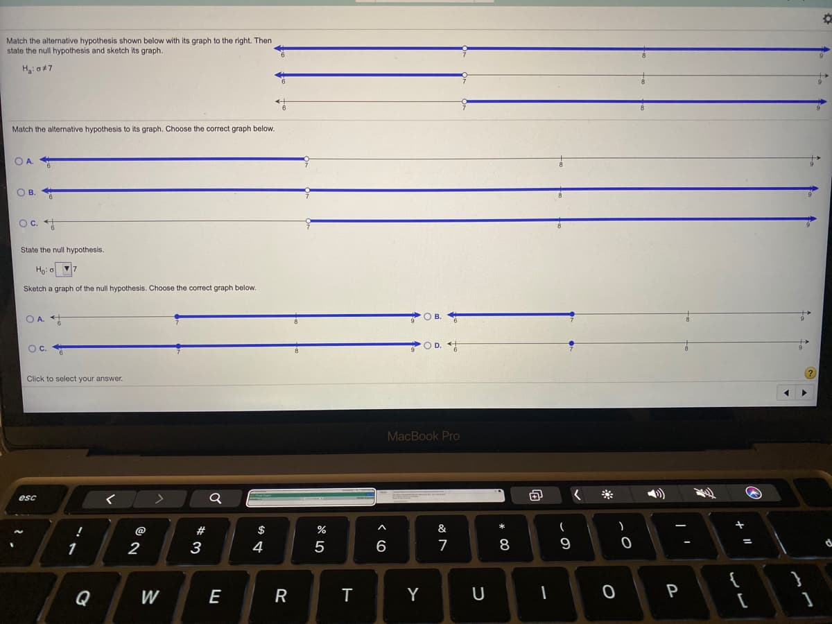 Match the alternative hypothesis shown below with its graph to the right. Then
state the null hypothesis and sketch its graph.
H: o47
Match the alternative hypothesis to its graph. Choose the correct graph below.
O A.
О в.
Oc. +
State the null hypothesis.
Ho: o 7
Sketch a graph of the null hypothesis. Choose the correct graph below.
O A.
Oc.
O D.
Click to select your answer.
MacBook Pro
esc
@
2#
%
&
1
2
3
4
7
8
9
Q
W
E
R
T
Y
P
