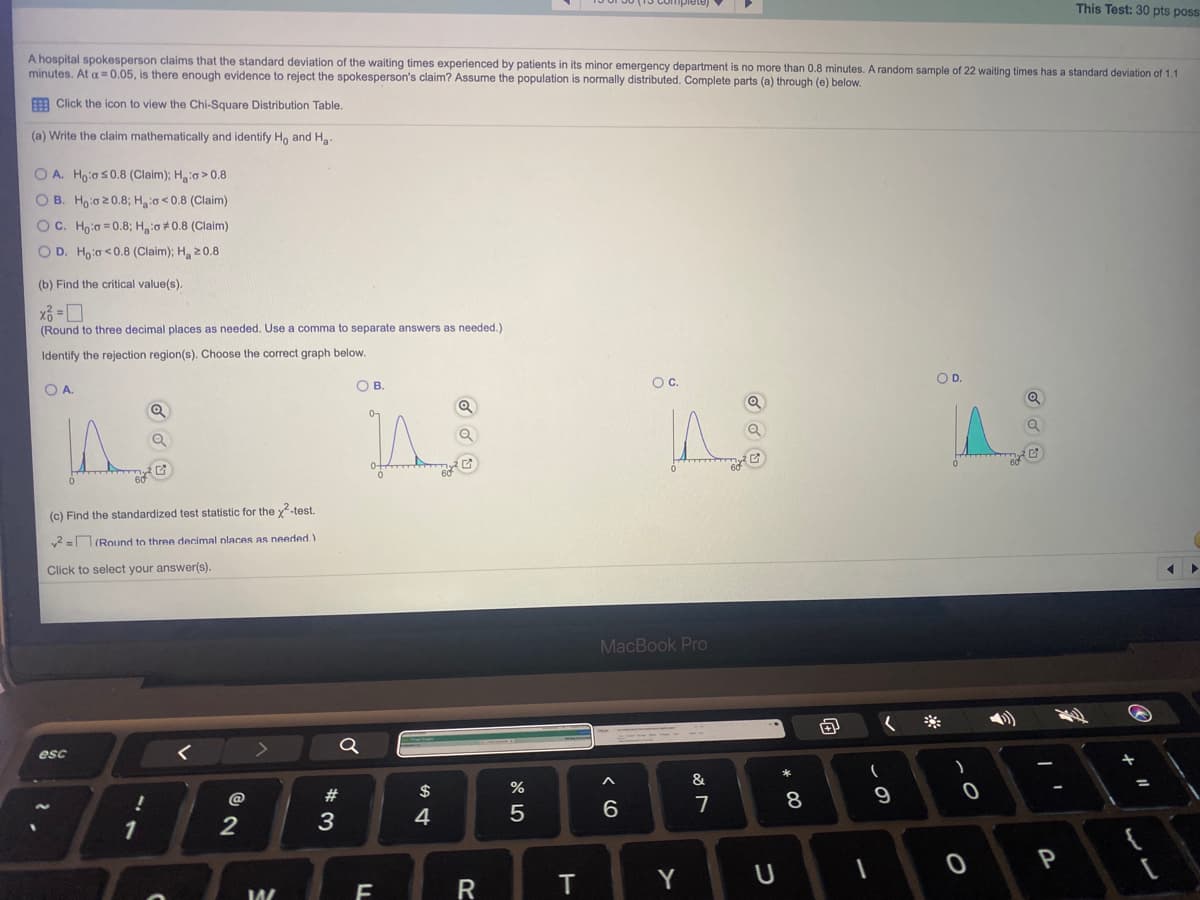 plete)
This Test: 30 pts poss
A hospital spokesperson claims that the standard deviation of the waiting times experienced by patients in its minor emergency department is no more than 0.8 minutes. A random sample of 22 waiting times has a standard deviation of 1.1
minutes. At a =0.05, is there enough evidence to reject the spokesperson's claim? Assume the population is normally distributed. Complete parts (a) through (e) below.
E Click the icon to view the Chi-Square Distribution Table.
(a) Write the claim mathematically and identify Ho and Ha.
O A. Hoia s0.8 (Claim); Ho > 0.8
O B. Hoio 20.8; Haio<0.8 (Claim)
OC. Hoia = 0.8; H:o 0.8 (Claim)
O D. Hoia <0.8 (Claim); H, 20.8
(b) Find the critical value(s).
(Round to three decimal places as needed. Use a comma to separate answers as needed.)
Identify the rejection region(s). Choose the correct graph below.
OC.
OD.
OA.
O B.
(c) Find the standardized test statistic for the x-test.
v2 = (Round to three decimal nlaces As needed.)
Click to select your answer(s).
MacBook Pro
esc
&
@
7
9
3
4
6.
1
2
P
R
T
Y
* CO
LL

