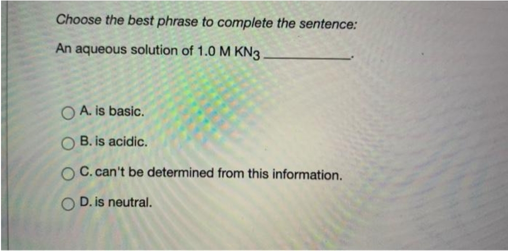 Choose the best phrase to complete the sentence:
An aqueous solution of 1.0 M KN3
O A. is basic.
O B. is acidic.
C. can't be determined from this information.
D. is neutral.
