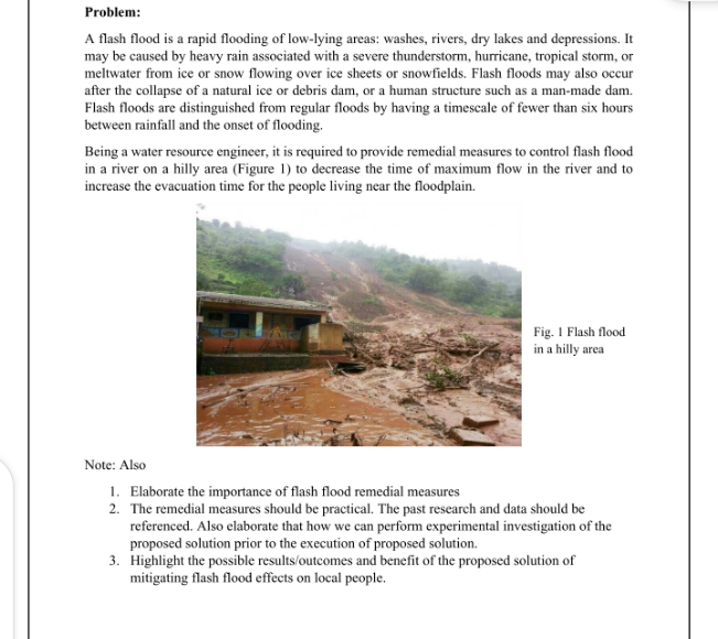 Problem:
A flash flood is a rapid flooding of low-lying areas: washes, rivers, dry lakes and depressions. It
may be caused by heavy rain associated with a severe thunderstorm, hurricane, tropical storm, or
meltwater from ice or snow flowing over ice sheets or snowfields. Flash floods may also occur
after the collapse of a natural ice or debris dam, or a human structure such as a man-made dam.
Flash floods are distinguished from regular floods by having a timescale of fewer than six hours
between rainfall and the onset of flooding.
Being a water resource engineer, it is required to provide remedial measures to control flash flood
in a river on a hilly area (Figure 1) to decrease the time of maximum flow in the river and to
increase the evacuation time for the people living near the floodplain.
Fig. I Flash flood
in a hilly area
Note: Also
1. Elaborate the importance of flash flood remedial measures
2. The remedial measures should be practical. The past research and data should be
referenced. Also elaborate that how we can perform experimental investigation of the
proposed solution prior to the execution of proposed solution.
3. Highlight the possible results/outcomes and benefit of the proposed solution of
mitigating flash flood effects on local people.
