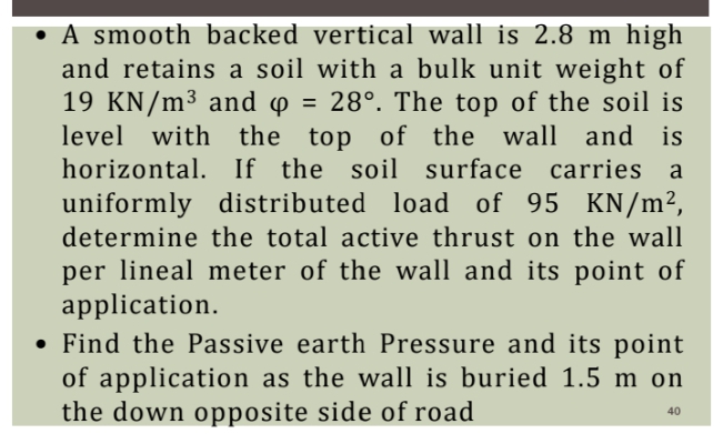 A smooth backed vertical wall is 2.8 m high
and retains a soil with a bulk unit weight of
19 KN/m³ and o = 28°. The top of the soil is
level with the top of the wall and is
horizontal. If the soil surface carries a
uniformly distributed load of 95 KN/m²,
determine the total active thrust on the wall
per lineal meter of the wall and its point of
application.
• Find the Passive earth Pressure and its point
of application as the wall is buried 1.5 m on
the down opposite side of road
40
