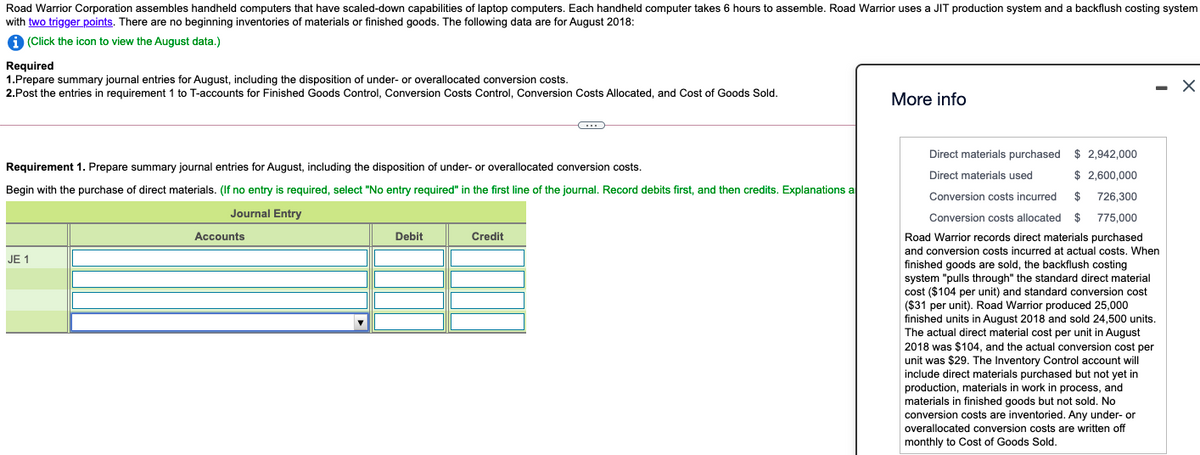 Road Warrior Corporation assembles handheld computers that have scaled-down capabilities of laptop computers. Each handheld computer takes 6 hours to assemble. Road Warrior uses a JIT production system and a backflush costing system
with two trigger points. There are no beginning inventories of materials or finished goods. The following data are for August 2018:
9 (Click the icon to view the August data.)
Required
1.Prepare summary journal entries for August, including the disposition of under- or overallocated conversion costs.
2.Post the entries in requirement 1 to T-accounts for Finished Goods Control, Conversion Costs Control, Conversion Costs Allocated, and Cost of Goods Sold.
More info
Direct materials purchased $ 2,942,000
Requirement 1. Prepare summary journal entries for August, including the disposition of under- or overallocated conversion costs.
Direct materials used
$ 2,600,000
Begin with the purchase of direct materials. (If no entry is required, select "No entry required" in the first line of the journal. Record debits first, and then credits. Explanations a
Conversion costs incurred
2$
726,300
Journal Entry
Conversion costs allocated $
775,000
Accounts
Debit
Credit
Road Warrior records direct materials purchased
and conversion costs incurred at actual costs. When
JE 1
finished goods are sold, the backflush costing
system "pulls through" the standard direct material
cost ($104 per unit) and standard conversion cost
($31 per
finished units in August 2018 and sold 24,500 units.
The actual direct material cost per unit in August
2018 was $104, and the actual conversion cost per
unit). Road Warrior produced 25,000
o was
unit was $29. The Inventory Control account will
include direct materials purchased but not yet in
production, materials in work in process, and
materials in finished goods but not sold. No
conversion costs are inventoried. Any under- or
overallocated conversion costs are written off
monthly to Cost of Goods Sold.
