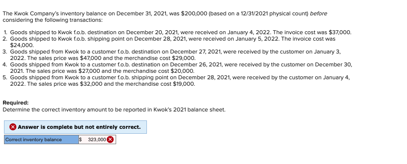 The Kwok Company's inventory balance on December 31, 2021, was $200,000 (based on a 12/31/2021 physical count) before
considering the following transactions:
1. Goods shipped to Kwok f.o.b. destination on December 20, 2021, were received on January 4, 2022. The invoice cost was $37,000.
2. Goods shipped to Kwok f.o.b. shipping point on December 28, 2021, were received on January 5, 2022. The invoice cost was
$24,000.
3. Goods shipped from Kwok to a customer f.o.b. destination on December 27, 2021, were received by the customer on January 3,
2022. The sales price was $47,000 and the merchandise cost $29,000.
4. Goods shipped from Kwok to a customer f.o.b. destination on December 26, 2021, were received by the customer on December 30,
2021. The sales price was $27,000 and the merchandise cost $20,00o.
5. Goods shipped from Kwok to a customer f.o.b. shipping point on December 28, 2021, were received by the customer on January 4,
2022. The sales price was $32,000 and the merchandise cost $19,000.
Required:
Determine the correct inventory amount to be reported in Kwok's 2021 balance sheet.
Answer is complete but not entirely correct.
Correct inventory balance
$ 323,000 8
