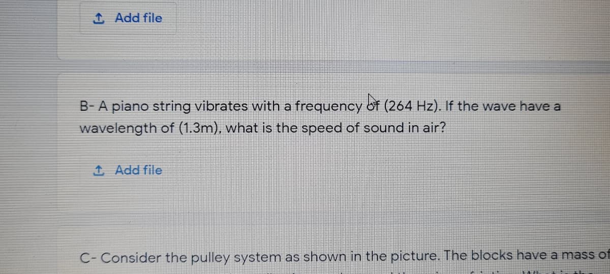 1 Add file
B-A piano string vibrates with a frequency of (264 Hz). If the wave have a
wavelength of (1.3m), what is the speed of sound in air?
4 Add file
C- Consider the pulley system as shown in the picture. The blocks have a mass of
