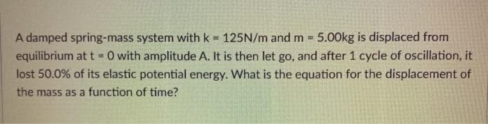 A damped spring-mass system with k = 125N/m and m 5.00kg is displaced from
equilibrium at t = 0 with amplitude A. It is then let go, and after 1 cycle of oscillation, it
lost 50.0% of its elastic potential energy. What is the equation for the displacement of
%3D
the mass as a function of time?
