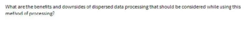 What are the benefits and downsides of dispersed data processing that should be considered while using this
method of processing?
