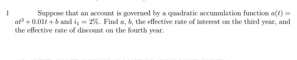 1
Suppose that an account is governed by a quadratic accumulation function a(t) =
at? + 0.01t + b and i = 2%. Find a, b, the effective rate of interest on the third year, and
the effective rate of discount on the fourth year.
