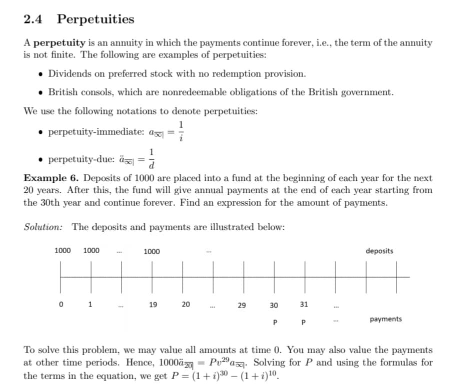 2.4 Perpetuities
A perpetuity is an annuity in which the payments continue forever, i.e., the term of the annuity
is not finite. The following are examples of perpetuities:
• Dividends on preferred stock with no redemption provision.
• British consols, which are nonredeemable obligations of the British government.
We use the following notations to denote perpetuities:
1
• perpetuity-immediate: a =
1
• perpetuity-due: äö|
d
Example 6. Deposits of 1000 are placed into a fund at the beginning of each year for the next
20 years. After this, the fund will give annual payments at the end of each year starting from
the 30th year and continue forever. Find an expression for the amount of payments.
Solution: The deposits and payments are illustrated below:
1000
1000
1000
deposits
0 1
19
20
29
30
31
...
P
payments
To solve this problem, we may value all amounts at time 0. You may also value the payments
at other time periods. Hence, 1000äm = Pv29 a. Solving for P and using the formulas for
the terms in the equation, we get P = (1+ i)30 – (1+i)10.
