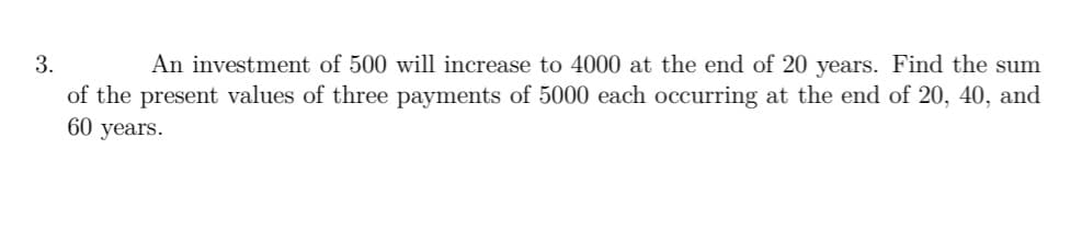 3.
An investment of 500 will increase to 4000 at the end of 20 years. Find the sum
of the present values of three payments of 5000 each occurring at the end of 20, 40, and
60 years.
