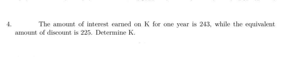 4.
The amount of interest earned on K for one year is 243, while the equivalent
amount of discount is 225. Determine K.
