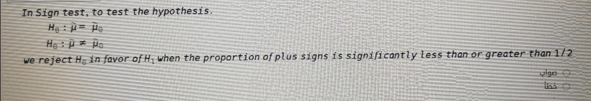 In Sign test, to test the hypothesis.
He : = He
Ho: o
we reject Ho in favor of H when the proportion of plus signs is significantly less than or greater than1/2
