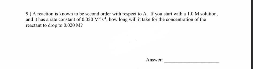 9.) A reaction is known to be second order with respect to A. If you start with a 1.0 M solution,
and it has a rate constant of 0.050 M-'s', how long will it take for the concentration of the
reactant to drop to 0.020 M?
