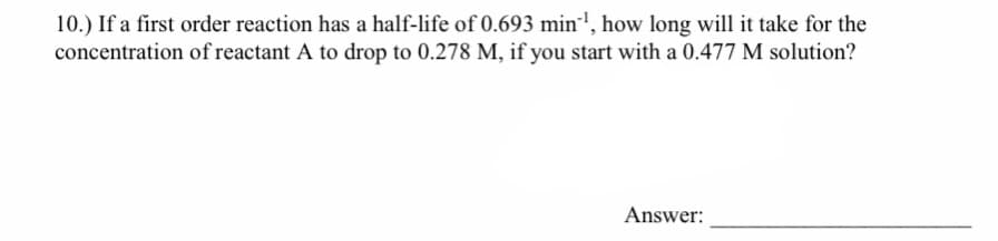 10.) If a first order reaction has a half-life of 0.693 min', how long will it take for the
concentration of reactant A to drop to 0.278 M, if you start with a 0.477 M solution?
Answer:
