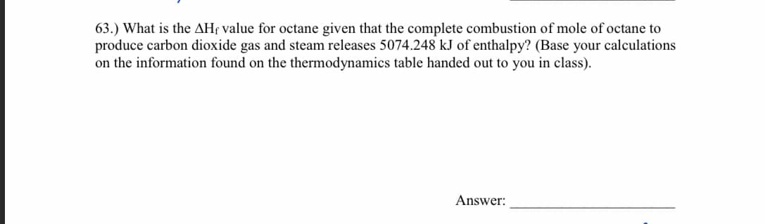 63.) What is the AH; value for octane given that the complete combustion of mole of octane to
produce carbon dioxide gas and steam releases 5074.248 kJ of enthalpy? (Base your calculations
on the information found on the thermodynamics table handed out to you in class).
