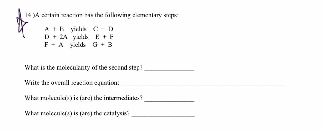 A + B yields C + D
D + 2A yields E + F
F + A yields G + B
What is the molecularity of the second step?
Write the overall reaction equation:
What molecule(s) is (are) the intermediates?
What molecule(s) is (are) the catalysis?
