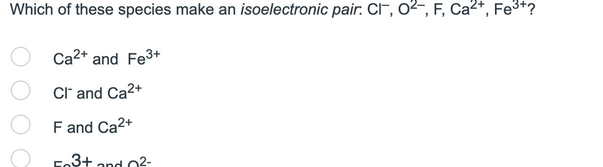 Which of these species make an isoelectronic pair: CI, O²-, F, Ca²+, Fe³+?
Ca²+ and Fe³+
CI and Ca²+
F and Ca²+
Fe3+ and 0²-