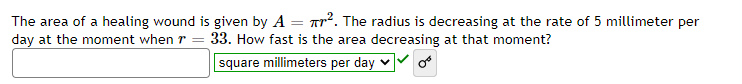 The area of a healing wound is given by A = r². The radius is decreasing at the rate of 5 millimeter per
day at the moment when r = 33. How fast is the area decreasing at that moment?
square millimeters per day