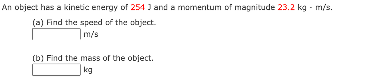 An object has a kinetic energy of 254 J and a momentum of magnitude 23.2 kg · m/s.
(a) Find the speed of the object.
m/s
(b) Find the mass of the object.
kg
