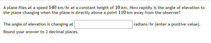 A plane flies at a speed 540 km/hr at a constant height of 10 km. How rapidly is the angle of elevation to
the plane changing when the plane is directly above a point 110 km away from the observer?
radians/hr (enter a positive value).
The angle of elevation is changing at
Round your answer to 3 decimal places.