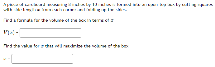 A piece of cardboard measuring 8 inches by 10 inches is formed into an open-top box by cutting squares
with side length a from each corner and folding up the sides.
Find a formula for the volume of the box in terms of
V(x) =
Find the value for that will maximize the volume of the box
x =