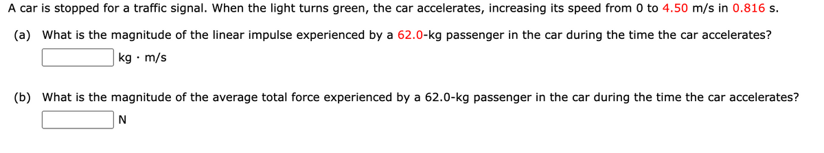 A car is stopped for a traffic signal. When the light turns green, the car accelerates, increasing its speed from 0 to 4.50 m/s in 0.816 s.
(a) What is the magnitude of the linear impulse experienced by a 62.0-kg passenger in the car during the time the car accelerates?
kg • m/s
(b) What is the magnitude of the average total force experienced by a 62.0-kg passenger in the car during the time the car accelerates?
N
