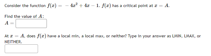 Consider the function f(x)
Find the value of A:
A
=
- 4x² + 4x 1. f(x) has a critical point at x = A.
At a = A, does f(x) have a local min, a local max, or neither? Type in your answer as LMIN, LMAX, or
NEITHER.