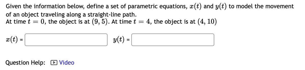 Given the information below, define a set of parametric equations, x(t) and y(t) to model the movement
of an object traveling along a straight-line path.
At time t
0, the object is at (9, 5). At time t
: 4, the object is at (4, 10)
x(t) =
y(t) =
Question Help: D Video
