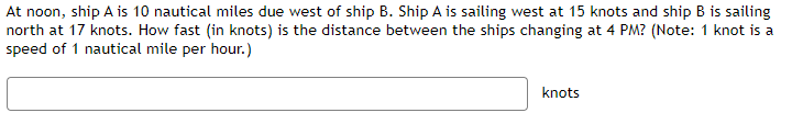 At noon, ship A is 10 nautical miles due west of ship B. Ship A is sailing west at 15 knots and ship B is sailing
north at 17 knots. How fast (in knots) is the distance between the ships changing at 4 PM? (Note: 1 knot is a
speed of 1 nautical mile per hour.)
knots