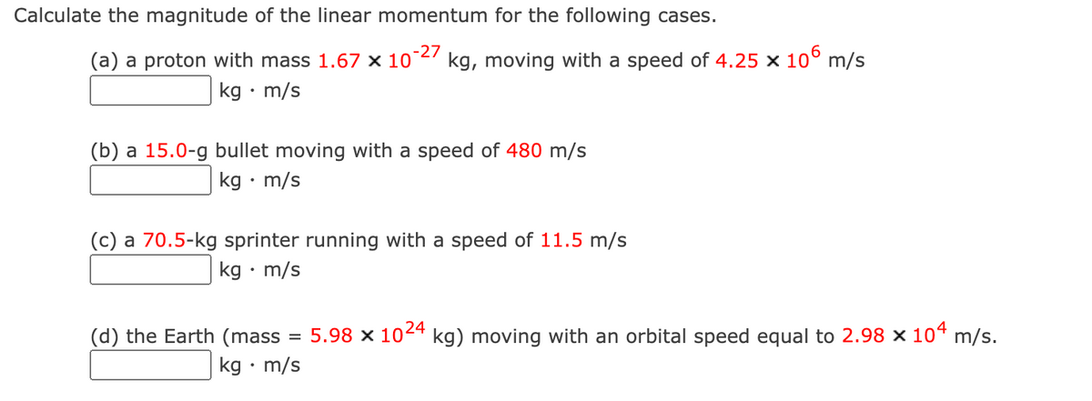 Calculate the magnitude of the linear momentum for the following cases.
(a) a proton with mass 1.67 × 10~27
kg • m/s
kg, moving with a speed of 4.25 x 10° m/s
(b) a 15.0-g bullet moving with a speed of 480 m/s
kg • m/s
(c) a 70.5-kg sprinter running with a speed of 11.5 m/s
kg • m/s
(d) the Earth (mass
= 5.98 x 104 kg) moving with an orbital speed equal to 2.98 × 10“ m/s.
kg • m/s
