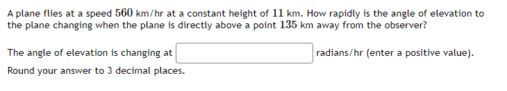 A plane flies at a speed 560 km/hr at a constant height of 11 km. How rapidly is the angle of elevation to
the plane changing when the plane is directly above a point 135 km away from the observer?
radians/hr (enter a positive value).
The angle of elevation is changing at
Round your answer to 3 decimal places.