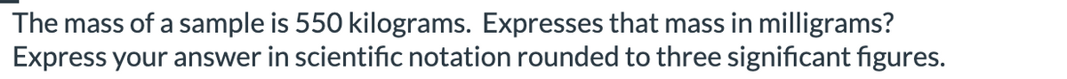 The mass of a sample is 550 kilograms. Expresses that mass in milligrams?
Express your answer in scientific notation rounded to three significant figures.