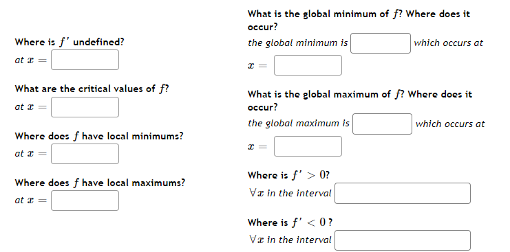 Where is f' undefined?
at x =
What are the critical values of f?
at x
Where does f have local minimums?
at x =
Where does f have local maximums?
at x
What is the global minimum of f? Where does it
occur?
the global minimum is
x
What is the global maximum of f? Where does it
occur?
the global maximum is
X =
Where is f' > 0?
Va in the interval
which occurs at
Where is f' <0?
Va in the interval
which occurs at