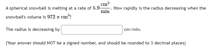 cm
min
A spherical snowball is melting at a rate of 5.9-
snowball's volume is 972 7 cm³?
The radius is decreasing by
How rapidly is the radius decreasing when the
cm/min.
(Your answer should NOT be a signed number, and should be rounded to 3 decimal places)