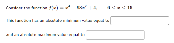 Consider the function f(x) = x² - 98x² + 4, −6 ≤ x ≤ 15.
This function has an absolute minimum value equal to
and an absolute maximum value equal to