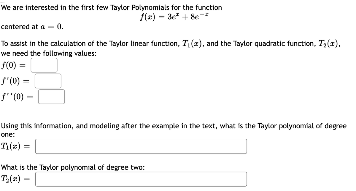 We are interested in the first few Taylor Polynomials for the function
f(x) = 3e" + 8e
centered at a =
0.
To assist in the calculation of the Taylor linear function, T1(x), and the Taylor quadratic function, T2 (x),
we need the following values:
f(0) =
f'(0) =
f'"(0) =
Using this information, and modeling after the example in the text, what is the Taylor polynomial of degree
one:
T1(x) =
What is the Taylor polynomial of degree two:
T2(x)
