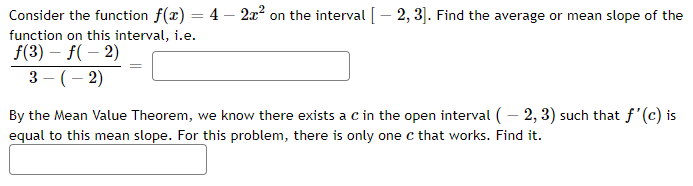 Consider the function f(x) = 4 - 2x² on the interval [2, 3]. Find the average or mean slope of the
function on this interval, i.e.
f(3) - f(-2)
3- (-2)
By the Mean Value Theorem, we know there exists a C in the open interval (-2, 3) such that f'(c) is
equal to this mean slope. For this problem, there is only one c that works. Find it.