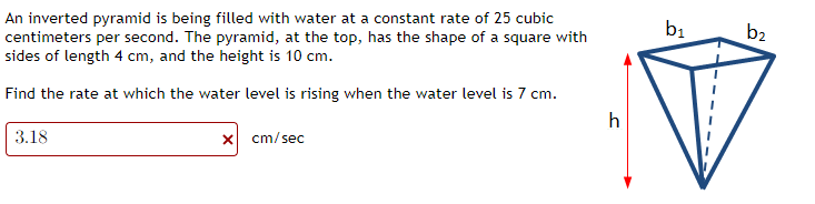 An inverted pyramid is being filled with water at a constant rate of 25 cubic
centimeters per second. The pyramid, at the top, has the shape of a square with
sides of length 4 cm, and the height is 10 cm.
Find the rate at which the water level is rising when the water level is 7 cm.
3.18
x cm/sec
h
b₁
b₂
