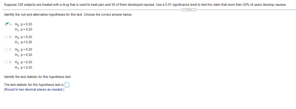 Suppose 238 subjects are treated with a drug that is used to treat pain and 50 of them developed nausea. Use a 0.01 significance level to test the claim that more than 20% of users develop nausea.
Identify the null and alternative hypotheses for this test. Choose the correct answer below.
A. Ho: p= 0.20
H,: p> 0.20
О В. Но: р30.20
H,: p+0.20
ОС. Но: р3 0.20
H1: p<0.20
O D. Ho: p> 0.20
H1: p = 0.20
Identify the test statistic for this hypothesis test.
The test statistic for this hypothesis test is:
(Round to two decimal places as needed.)
