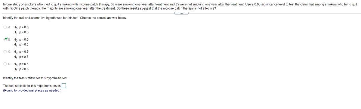 In one study of smokers who tried to quit smoking with nicotine patch therapy, 38 were smoking one year after treatment and 35 were not smoking one year after the treatment. Use a 0.05 significance level to test the claim that among smokers who try to quit
with nicotine patch therapy, the majority are smoking one year after the treatment. Do these results suggest that the nicotine patch therapy is not effective?
Identify the null and alternative hypotheses for this test. Choose the correct answer below.
О А. Но: р» 0.5
H,:p=0.5
OB. Ho: p = 0.5
H,: p> 0.5
O C. Ho: p = 0.5
H1: p+0.5
O D. Ho: p = 0.5
H1: p<0.5
Identify the test statistic for this hypothesis test.
The test statistic for this hypothesis test is
(Round to two decimal places as needed.)
