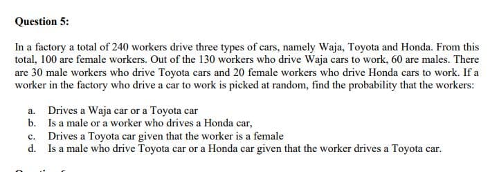 Question 5:
In a factory a total of 240 workers drive three types of cars, namely Waja, Toyota and Honda. From this
total, 100 are female workers. Out of the 130 workers who drive Waja cars to work, 60 are males. There
are 30 male workers who drive Toyota cars and 20 female workers who drive Honda cars to work. If a
worker in the factory who drive a car to work is picked at random, find the probability that the workers:
a. Drives a Waja car or a Toyota car
b. Is a male or a worker who drives a Honda car,
c. Drives a Toyota car given that the worker is a female
d. Is a male who drive Toyota car or a Honda car given that the worker drives a Toyota car.
