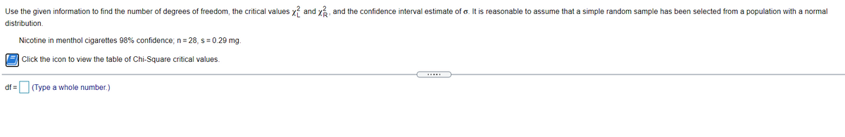 Use the given information to find the number of degrees of freedom, the critical values y? and y, and the confidence interval estimate of o. It is reasonable to assume that a simple random sample has been selected from a population with a normal
distribution.
Nicotine in menthol cigarettes 98% confidence; n= 28, s = 0.29 mg.
E Click the icon to view the table of Chi-Square critical values.
df =(Type a whole number.)
