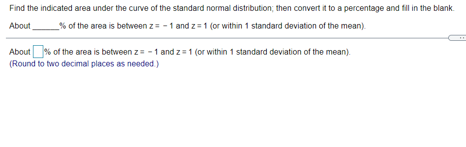 Find the indicated area under the curve of the standard normal distribution; then convert it to a percentage and fill in the blank.
About
% of the area is between z = - 1 and z = 1 (or within 1 standard deviation of the mean).
About
% of the area is between z= - 1 and z = 1 (or within 1 standard deviation of the mean).
(Round to two decimal places as needed.)
